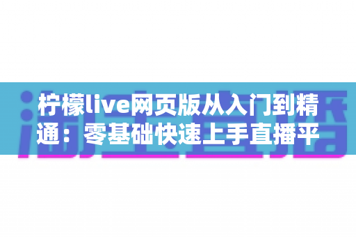 柠檬live网页版从入门到精通:零基础快速上手直播平台的全流程实战指南与进阶秘籍 柠檬live网页版从入门到精通:零基础快速上手直播平台的全流程实战指南与进阶秘籍