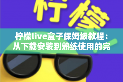 柠檬live盒子保姆级教程：从下载安装到熟练使用的完整指南，新手也能一次搞定