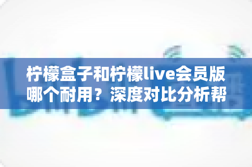 柠檬盒子和柠檬live会员版哪个耐用？深度对比分析帮你选对不踩坑