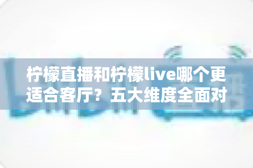 柠檬直播和柠檬live哪个更适合客厅？五大维度全面对比，助你打造理想家庭观影中心
