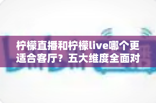 柠檬直播和柠檬live哪个更适合客厅？五大维度全面对比，助你打造理想家庭观影中心