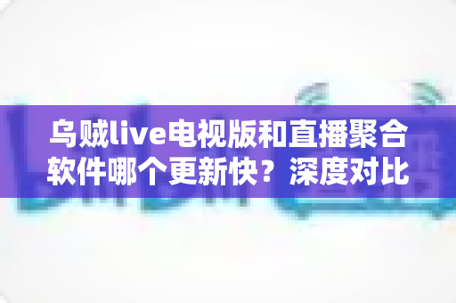 乌贼live电视版和直播聚合软件哪个更新快？深度对比两大直播方案的更新速度、稳定性与实用选择指南