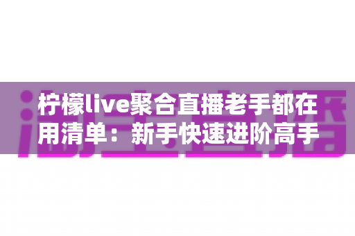 柠檬live聚合直播老手都在用清单：新手快速进阶高手的实战宝典