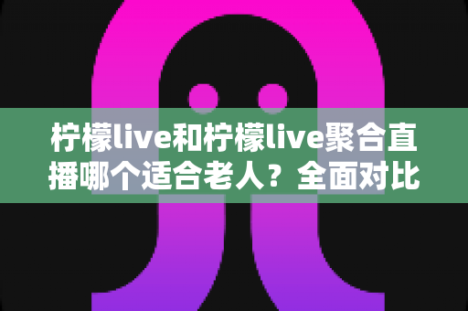 柠檬live和柠檬live聚合直播哪个适合老人？全面对比分析与实用选购指南