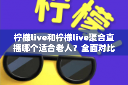 柠檬live和柠檬live聚合直播哪个适合老人？全面对比分析与实用选购指南