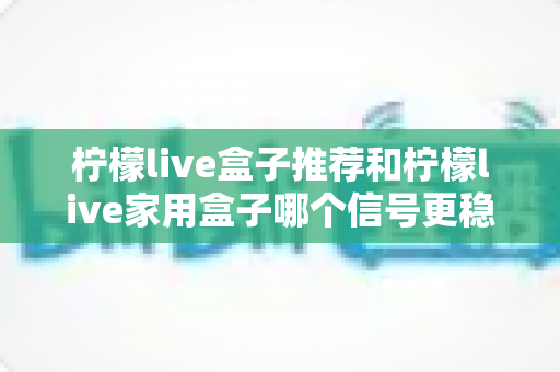 柠檬live盒子推荐和柠檬live家用盒子哪个信号更稳定？深度对比解析助你选购不踩坑