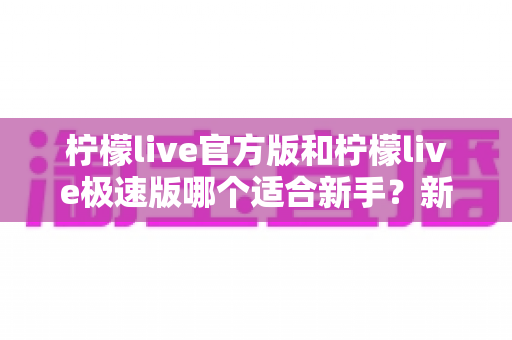 柠檬live官方版和柠檬live极速版哪个适合新手？新手入门最全对比与选择指南