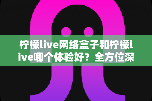 柠檬live网络盒子和柠檬live哪个体验好？全方位深度对比帮你找到最适合自己的观影方案