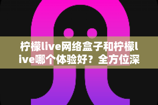 柠檬live网络盒子和柠檬live哪个体验好？全方位深度对比帮你找到最适合自己的观影方案
