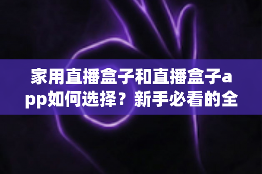 家用直播盒子和直播盒子app如何选择？新手必看的全面选购指南与避坑技巧
