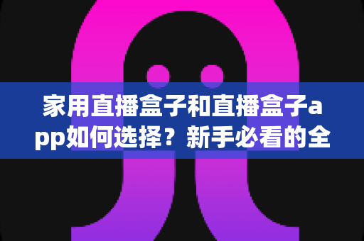家用直播盒子和直播盒子app如何选择？新手必看的全面选购指南与避坑技巧
