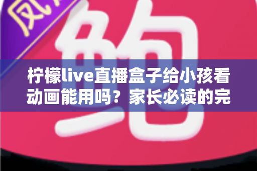 柠檬live直播盒子给小孩看动画能用吗?家长必读的完整使用指南与安全分析 柠檬live直播盒子给小孩看动画能用吗?家长必读的完整使用指南与安全分析