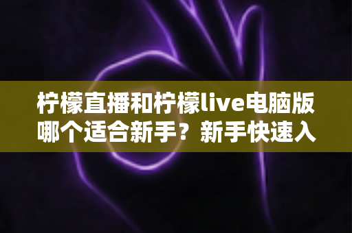 柠檬直播和柠檬live电脑版哪个适合新手？新手快速入门双端选择全指南