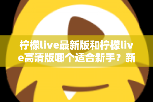 柠檬live最新版和柠檬live高清版哪个适合新手？新手入门选版本全攻略与实用指南