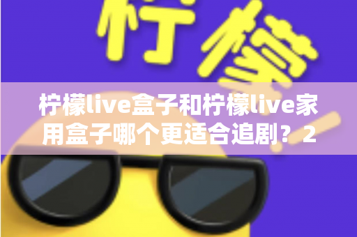 柠檬live盒子和柠檬live家用盒子哪个更适合追剧？2024年最全选购对比指南