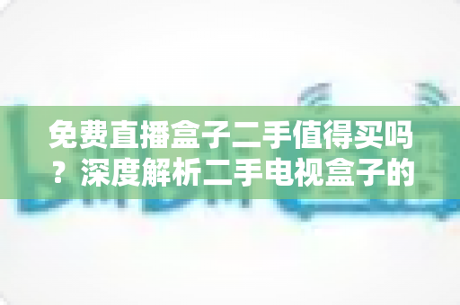免费直播盒子二手值得买吗?深度解析二手电视盒子的利弊与选购指南 免费直播盒子二手值得买吗?深度解析二手电视盒子的利弊与选购指南