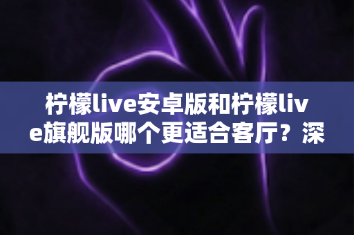 柠檬live安卓版和柠檬live旗舰版哪个更适合客厅?深度对比解析帮你一步选对版本 柠檬live安卓版和柠檬live旗舰版哪个更适合客厅?深度对比解析帮你一步选对版本