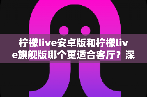 柠檬live安卓版和柠檬live旗舰版哪个更适合客厅?深度对比解析帮你一步选对版本 柠檬live安卓版和柠檬live旗舰版哪个更适合客厅?深度对比解析帮你一步选对版本