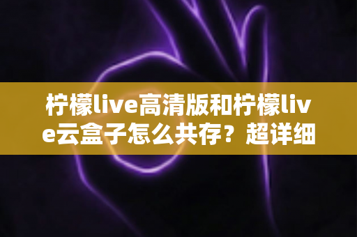柠檬live高清版和柠檬live云盒子怎么共存?超详细安装使用指南与避坑攻略 柠檬live高清版和柠檬live云盒子怎么共存?超详细安装使用指南与避坑攻略
