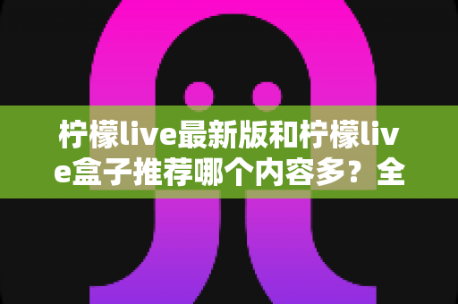 柠檬live最新版和柠檬live盒子推荐哪个内容多？全方位对比评测助你选出最全片源方案