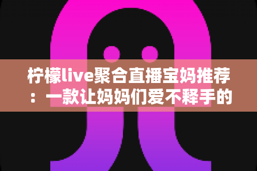 柠檬live聚合直播宝妈推荐:一款让妈妈们爱不释手的聚合直播平台 柠檬live聚合直播宝妈推荐:一款让妈妈们爱不释手的聚合直播平台