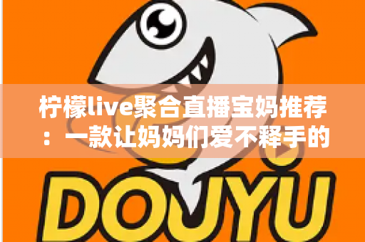 柠檬live聚合直播宝妈推荐：一款让妈妈们爱不释手的聚合直播平台
