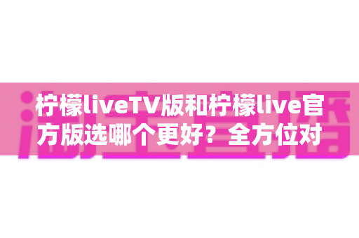 柠檬liveTV版和柠檬live官方版选哪个更好?全方位对比分析与选购指南 柠檬liveTV版和柠檬live官方版选哪个更好?全方位对比分析与选购指南