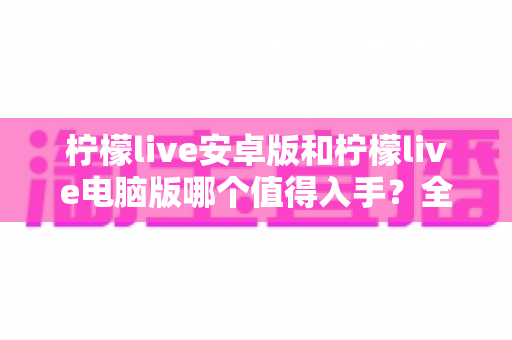 柠檬live安卓版和柠檬live电脑版哪个值得入手？全面对比助你选对版本不踩坑