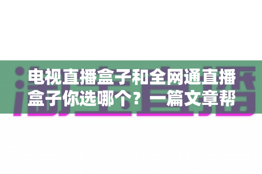 电视直播盒子和全网通直播盒子你选哪个？一篇文章帮你彻底搞懂选购门道