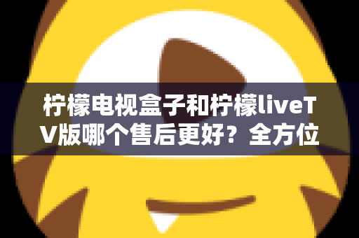 柠檬电视盒子和柠檬liveTV版哪个售后更好?全方位深度对比分析与选购指南 柠檬电视盒子和柠檬liveTV版哪个售后更好?全方位深度对比分析与选购指南