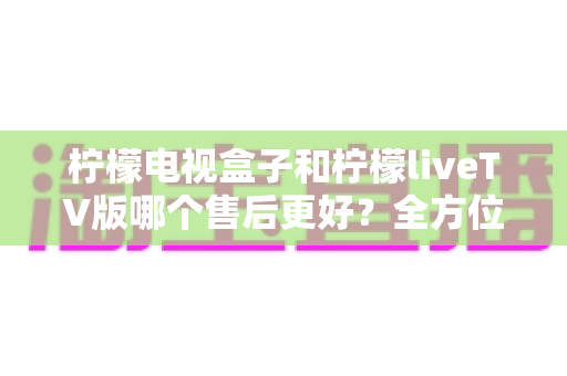 柠檬电视盒子和柠檬liveTV版哪个售后更好?全方位深度对比分析与选购指南 柠檬电视盒子和柠檬liveTV版哪个售后更好?全方位深度对比分析与选购指南