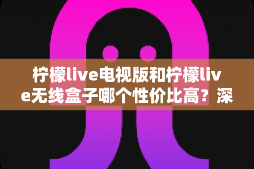 柠檬live电视版和柠檬live无线盒子哪个性价比高？深度对比帮你选对不选贵