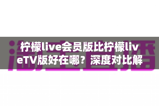 柠檬live会员版比柠檬liveTV版好在哪?深度对比解析助你选对版本 柠檬live会员版比柠檬liveTV版好在哪?深度对比解析助你选对版本