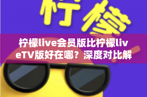 柠檬live会员版比柠檬liveTV版好在哪?深度对比解析助你选对版本 柠檬live会员版比柠檬liveTV版好在哪?深度对比解析助你选对版本