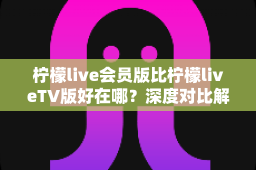柠檬live会员版比柠檬liveTV版好在哪？深度对比解析助你选对版本