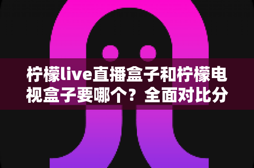柠檬live直播盒子和柠檬电视盒子要哪个?全面对比分析帮你选对不选贵 柠檬live直播盒子和柠檬电视盒子要哪个?全面对比分析帮你选对不选贵
