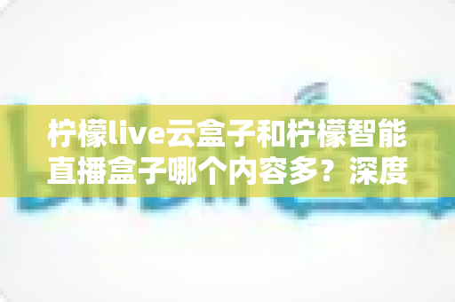 柠檬live云盒子和柠檬智能直播盒子哪个内容多？深度对比帮你选对电视盒子