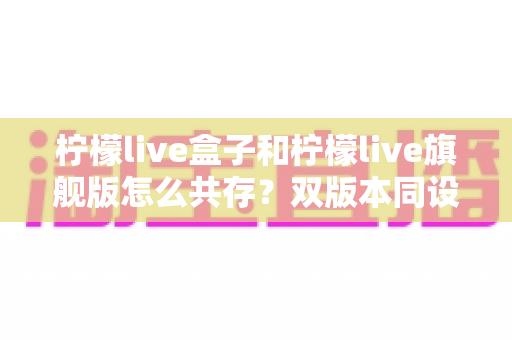 柠檬live盒子和柠檬live旗舰版怎么共存?双版本同设备安装使用全攻略 柠檬live盒子和柠檬live旗舰版怎么共存?双版本同设备安装使用全攻略