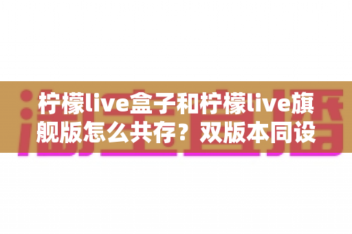 柠檬live盒子和柠檬live旗舰版怎么共存?双版本同设备安装使用全攻略 柠檬live盒子和柠檬live旗舰版怎么共存?双版本同设备安装使用全攻略