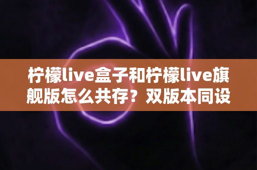 柠檬live盒子和柠檬live旗舰版怎么共存?双版本同设备安装使用全攻略 柠檬live盒子和柠檬live旗舰版怎么共存?双版本同设备安装使用全攻略