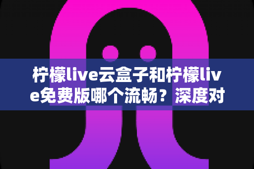 柠檬live云盒子和柠檬live免费版哪个流畅?深度对比帮你找到最顺畅的观影方案 柠檬live云盒子和柠檬live免费版哪个流畅?深度对比帮你找到最顺畅的观影方案