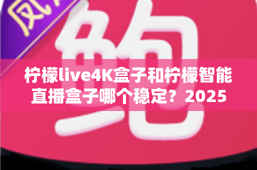 柠檬live4K盒子和柠檬智能直播盒子哪个稳定?2025深度对比评测与选购指南 柠檬live4K盒子和柠檬智能直播盒子哪个稳定?2025深度对比评测与选购指南