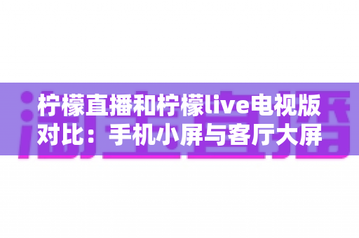 柠檬直播和柠檬live电视版对比:手机小屏与客厅大屏的全方位深度评测指南 柠檬直播和柠檬live电视版对比:手机小屏与客厅大屏的全方位深度评测指南