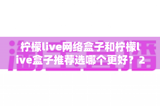 柠檬live网络盒子和柠檬live盒子推荐选哪个更好？2025年超详细选购对比指南帮你一次搞懂