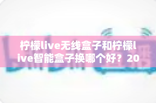 柠檬live无线盒子和柠檬live智能盒子换哪个好?2025年最新选购指南与深度对比全解析 柠檬live无线盒子和柠檬live智能盒子换哪个好?2025年最新选购指南与深度对比全解析