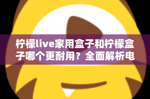 柠檬live家用盒子和柠檬盒子哪个更耐用？全面解析电视盒子使用寿命的选购指南