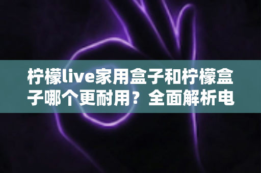 柠檬live家用盒子和柠檬盒子哪个更耐用？全面解析电视盒子使用寿命的选购指南
