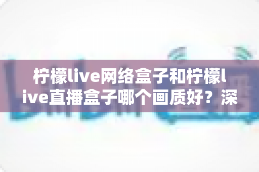 柠檬live网络盒子和柠檬live直播盒子哪个画质好?深度对比评测,助你轻松选对高清观影利器 柠檬live网络盒子和柠檬live直播盒子哪个画质好?深度对比评测,助你轻松选对高清观影利器