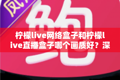 柠檬live网络盒子和柠檬live直播盒子哪个画质好?深度对比评测,助你轻松选对高清观影利器 柠檬live网络盒子和柠檬live直播盒子哪个画质好?深度对比评测,助你轻松选对高清观影利器