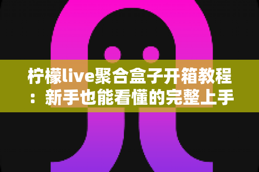 柠檬live聚合盒子开箱教程：新手也能看懂的完整上手指南